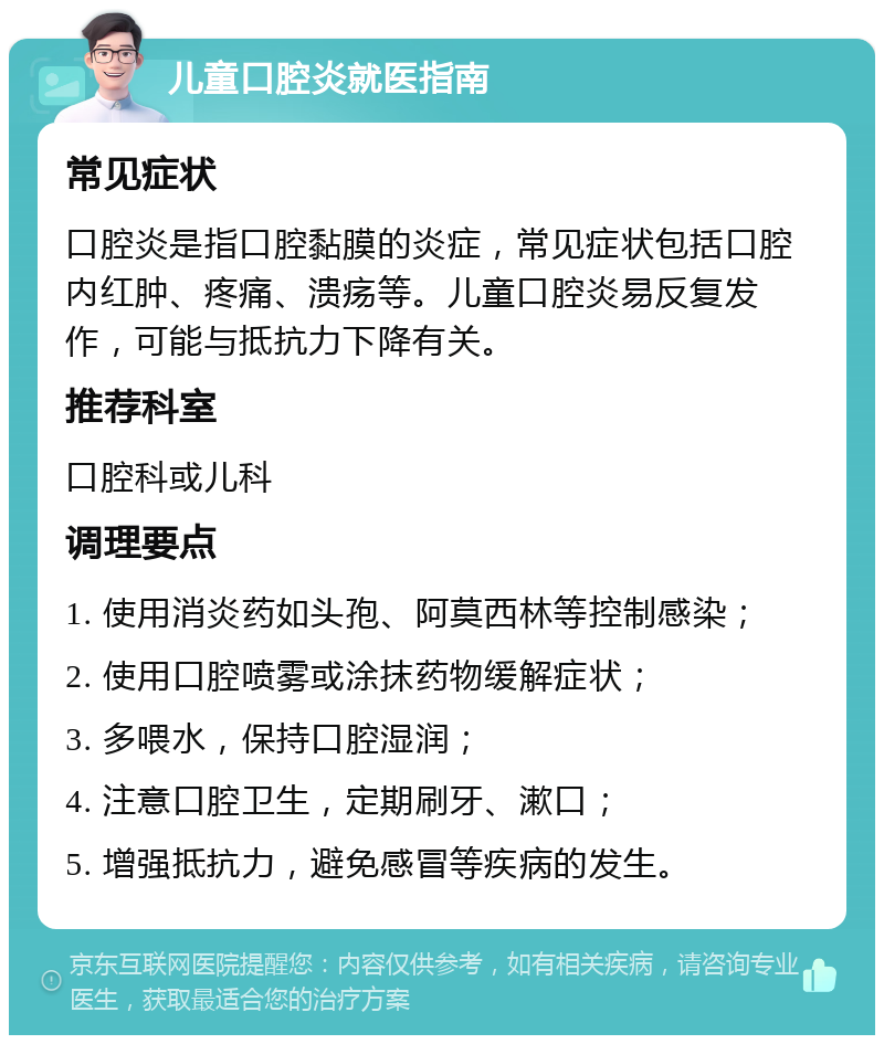 儿童口腔炎就医指南 常见症状 口腔炎是指口腔黏膜的炎症，常见症状包括口腔内红肿、疼痛、溃疡等。儿童口腔炎易反复发作，可能与抵抗力下降有关。 推荐科室 口腔科或儿科 调理要点 1. 使用消炎药如头孢、阿莫西林等控制感染； 2. 使用口腔喷雾或涂抹药物缓解症状； 3. 多喂水，保持口腔湿润； 4. 注意口腔卫生，定期刷牙、漱口； 5. 增强抵抗力，避免感冒等疾病的发生。