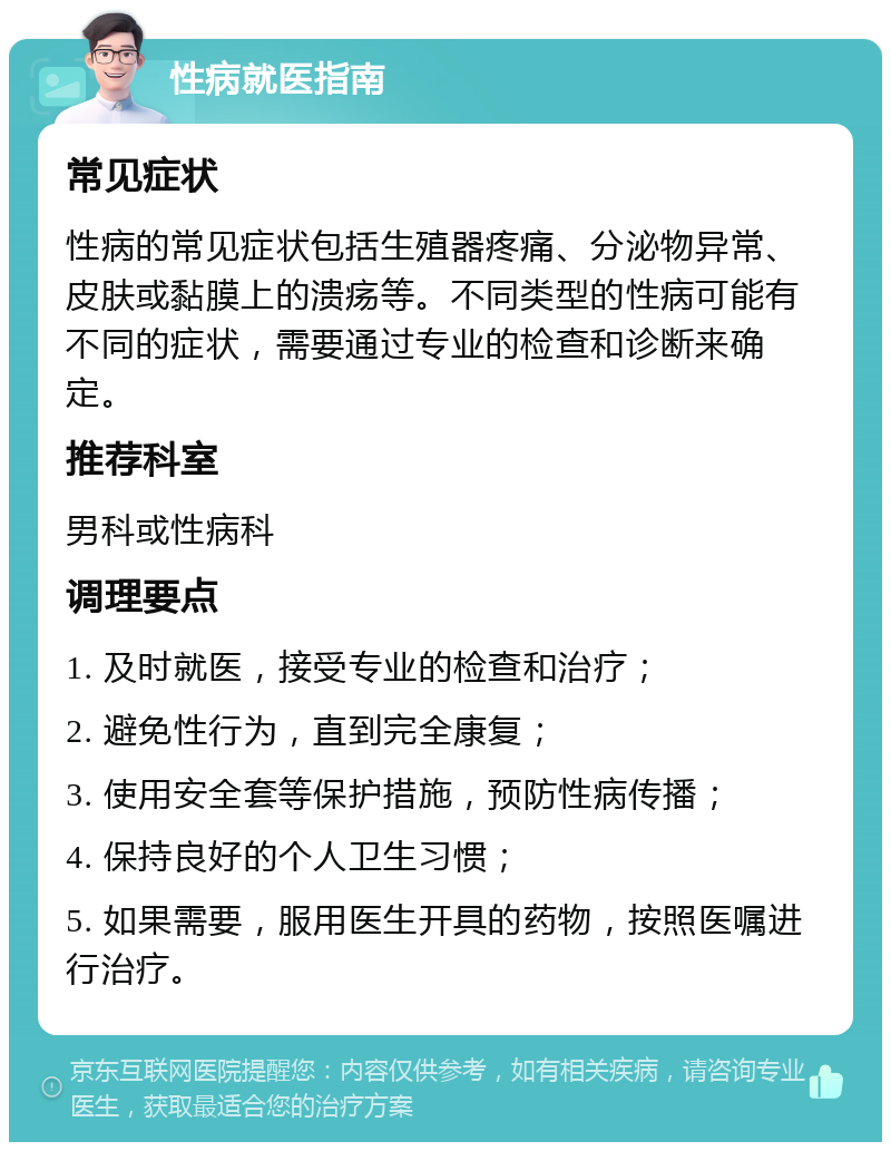 性病就医指南 常见症状 性病的常见症状包括生殖器疼痛、分泌物异常、皮肤或黏膜上的溃疡等。不同类型的性病可能有不同的症状，需要通过专业的检查和诊断来确定。 推荐科室 男科或性病科 调理要点 1. 及时就医，接受专业的检查和治疗； 2. 避免性行为，直到完全康复； 3. 使用安全套等保护措施，预防性病传播； 4. 保持良好的个人卫生习惯； 5. 如果需要，服用医生开具的药物，按照医嘱进行治疗。