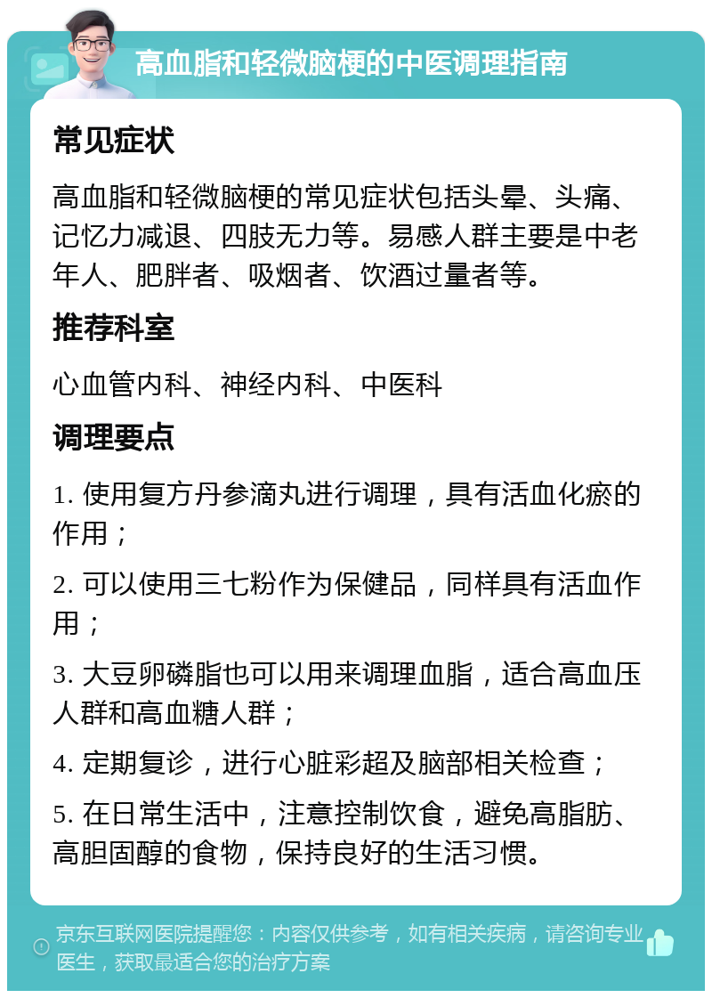 高血脂和轻微脑梗的中医调理指南 常见症状 高血脂和轻微脑梗的常见症状包括头晕、头痛、记忆力减退、四肢无力等。易感人群主要是中老年人、肥胖者、吸烟者、饮酒过量者等。 推荐科室 心血管内科、神经内科、中医科 调理要点 1. 使用复方丹参滴丸进行调理，具有活血化瘀的作用； 2. 可以使用三七粉作为保健品，同样具有活血作用； 3. 大豆卵磷脂也可以用来调理血脂，适合高血压人群和高血糖人群； 4. 定期复诊，进行心脏彩超及脑部相关检查； 5. 在日常生活中，注意控制饮食，避免高脂肪、高胆固醇的食物，保持良好的生活习惯。