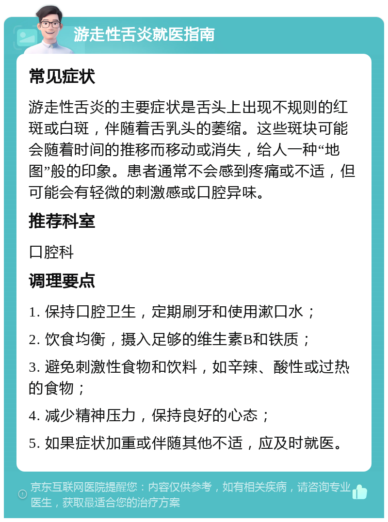 游走性舌炎就医指南 常见症状 游走性舌炎的主要症状是舌头上出现不规则的红斑或白斑，伴随着舌乳头的萎缩。这些斑块可能会随着时间的推移而移动或消失，给人一种“地图”般的印象。患者通常不会感到疼痛或不适，但可能会有轻微的刺激感或口腔异味。 推荐科室 口腔科 调理要点 1. 保持口腔卫生，定期刷牙和使用漱口水； 2. 饮食均衡，摄入足够的维生素B和铁质； 3. 避免刺激性食物和饮料，如辛辣、酸性或过热的食物； 4. 减少精神压力，保持良好的心态； 5. 如果症状加重或伴随其他不适，应及时就医。