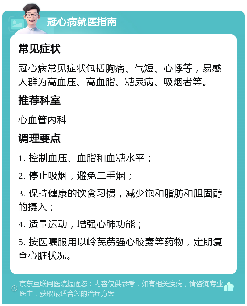 冠心病就医指南 常见症状 冠心病常见症状包括胸痛、气短、心悸等，易感人群为高血压、高血脂、糖尿病、吸烟者等。 推荐科室 心血管内科 调理要点 1. 控制血压、血脂和血糖水平； 2. 停止吸烟，避免二手烟； 3. 保持健康的饮食习惯，减少饱和脂肪和胆固醇的摄入； 4. 适量运动，增强心肺功能； 5. 按医嘱服用以岭芪苈强心胶囊等药物，定期复查心脏状况。