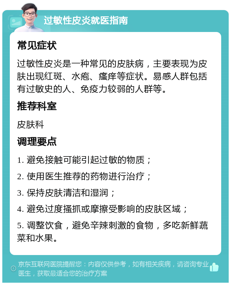 过敏性皮炎就医指南 常见症状 过敏性皮炎是一种常见的皮肤病，主要表现为皮肤出现红斑、水疱、瘙痒等症状。易感人群包括有过敏史的人、免疫力较弱的人群等。 推荐科室 皮肤科 调理要点 1. 避免接触可能引起过敏的物质； 2. 使用医生推荐的药物进行治疗； 3. 保持皮肤清洁和湿润； 4. 避免过度搔抓或摩擦受影响的皮肤区域； 5. 调整饮食，避免辛辣刺激的食物，多吃新鲜蔬菜和水果。