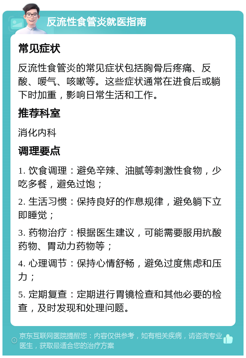 反流性食管炎就医指南 常见症状 反流性食管炎的常见症状包括胸骨后疼痛、反酸、嗳气、咳嗽等。这些症状通常在进食后或躺下时加重，影响日常生活和工作。 推荐科室 消化内科 调理要点 1. 饮食调理：避免辛辣、油腻等刺激性食物，少吃多餐，避免过饱； 2. 生活习惯：保持良好的作息规律，避免躺下立即睡觉； 3. 药物治疗：根据医生建议，可能需要服用抗酸药物、胃动力药物等； 4. 心理调节：保持心情舒畅，避免过度焦虑和压力； 5. 定期复查：定期进行胃镜检查和其他必要的检查，及时发现和处理问题。