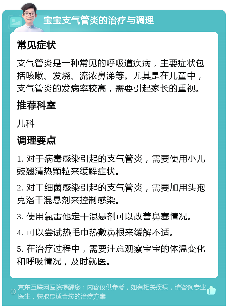 宝宝支气管炎的治疗与调理 常见症状 支气管炎是一种常见的呼吸道疾病，主要症状包括咳嗽、发烧、流浓鼻涕等。尤其是在儿童中，支气管炎的发病率较高，需要引起家长的重视。 推荐科室 儿科 调理要点 1. 对于病毒感染引起的支气管炎，需要使用小儿豉翘清热颗粒来缓解症状。 2. 对于细菌感染引起的支气管炎，需要加用头孢克洛干混悬剂来控制感染。 3. 使用氯雷他定干混悬剂可以改善鼻塞情况。 4. 可以尝试热毛巾热敷鼻根来缓解不适。 5. 在治疗过程中，需要注意观察宝宝的体温变化和呼吸情况，及时就医。