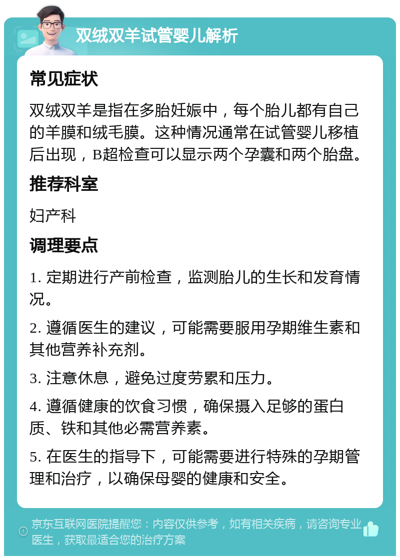 双绒双羊试管婴儿解析 常见症状 双绒双羊是指在多胎妊娠中，每个胎儿都有自己的羊膜和绒毛膜。这种情况通常在试管婴儿移植后出现，B超检查可以显示两个孕囊和两个胎盘。 推荐科室 妇产科 调理要点 1. 定期进行产前检查，监测胎儿的生长和发育情况。 2. 遵循医生的建议，可能需要服用孕期维生素和其他营养补充剂。 3. 注意休息，避免过度劳累和压力。 4. 遵循健康的饮食习惯，确保摄入足够的蛋白质、铁和其他必需营养素。 5. 在医生的指导下，可能需要进行特殊的孕期管理和治疗，以确保母婴的健康和安全。