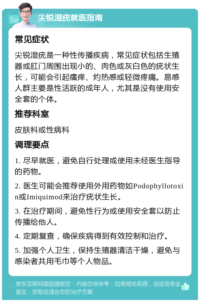 尖锐湿疣就医指南 常见症状 尖锐湿疣是一种性传播疾病，常见症状包括生殖器或肛门周围出现小的、肉色或灰白色的疣状生长，可能会引起瘙痒、灼热感或轻微疼痛。易感人群主要是性活跃的成年人，尤其是没有使用安全套的个体。 推荐科室 皮肤科或性病科 调理要点 1. 尽早就医，避免自行处理或使用未经医生指导的药物。 2. 医生可能会推荐使用外用药物如Podophyllotoxin或Imiquimod来治疗疣状生长。 3. 在治疗期间，避免性行为或使用安全套以防止传播给他人。 4. 定期复查，确保疾病得到有效控制和治疗。 5. 加强个人卫生，保持生殖器清洁干燥，避免与感染者共用毛巾等个人物品。