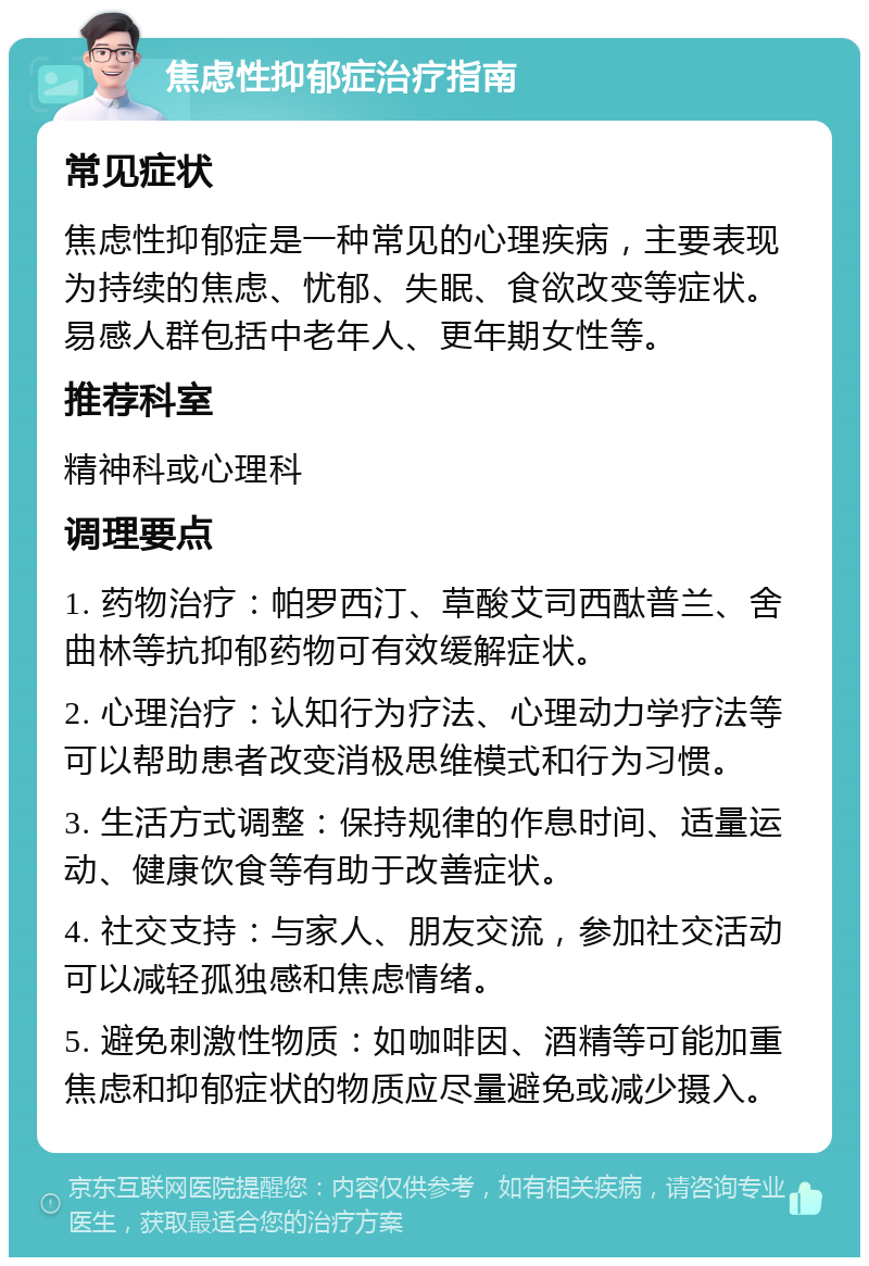 焦虑性抑郁症治疗指南 常见症状 焦虑性抑郁症是一种常见的心理疾病，主要表现为持续的焦虑、忧郁、失眠、食欲改变等症状。易感人群包括中老年人、更年期女性等。 推荐科室 精神科或心理科 调理要点 1. 药物治疗：帕罗西汀、草酸艾司西酞普兰、舍曲林等抗抑郁药物可有效缓解症状。 2. 心理治疗：认知行为疗法、心理动力学疗法等可以帮助患者改变消极思维模式和行为习惯。 3. 生活方式调整：保持规律的作息时间、适量运动、健康饮食等有助于改善症状。 4. 社交支持：与家人、朋友交流，参加社交活动可以减轻孤独感和焦虑情绪。 5. 避免刺激性物质：如咖啡因、酒精等可能加重焦虑和抑郁症状的物质应尽量避免或减少摄入。