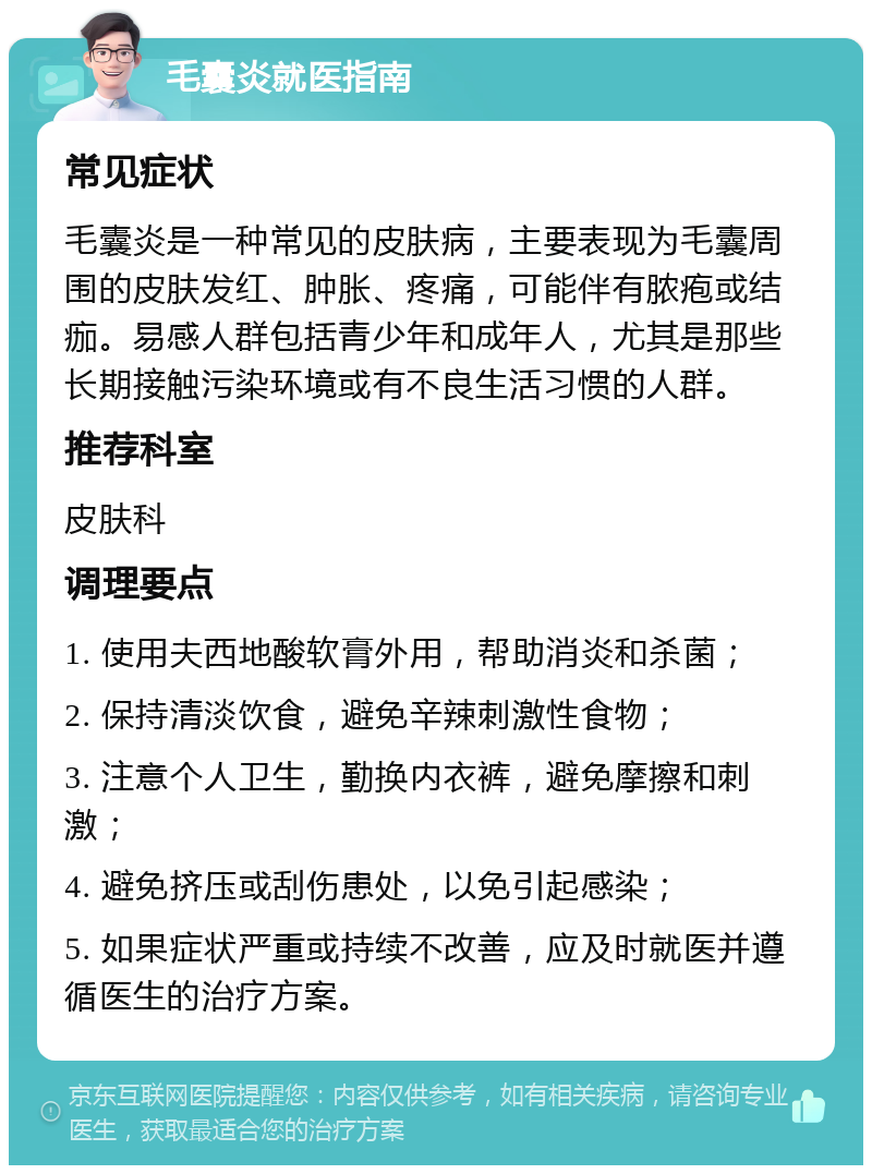 毛囊炎就医指南 常见症状 毛囊炎是一种常见的皮肤病，主要表现为毛囊周围的皮肤发红、肿胀、疼痛，可能伴有脓疱或结痂。易感人群包括青少年和成年人，尤其是那些长期接触污染环境或有不良生活习惯的人群。 推荐科室 皮肤科 调理要点 1. 使用夫西地酸软膏外用，帮助消炎和杀菌； 2. 保持清淡饮食，避免辛辣刺激性食物； 3. 注意个人卫生，勤换内衣裤，避免摩擦和刺激； 4. 避免挤压或刮伤患处，以免引起感染； 5. 如果症状严重或持续不改善，应及时就医并遵循医生的治疗方案。