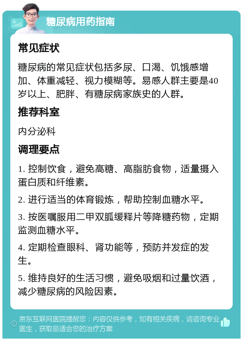 糖尿病用药指南 常见症状 糖尿病的常见症状包括多尿、口渴、饥饿感增加、体重减轻、视力模糊等。易感人群主要是40岁以上、肥胖、有糖尿病家族史的人群。 推荐科室 内分泌科 调理要点 1. 控制饮食，避免高糖、高脂肪食物，适量摄入蛋白质和纤维素。 2. 进行适当的体育锻炼，帮助控制血糖水平。 3. 按医嘱服用二甲双胍缓释片等降糖药物，定期监测血糖水平。 4. 定期检查眼科、肾功能等，预防并发症的发生。 5. 维持良好的生活习惯，避免吸烟和过量饮酒，减少糖尿病的风险因素。