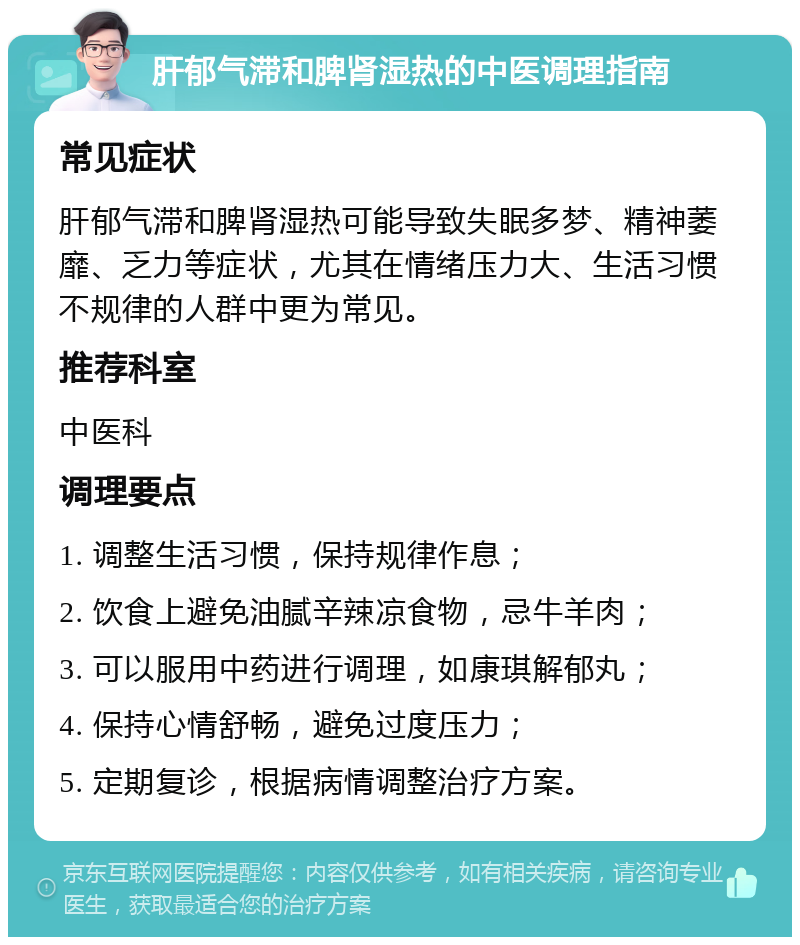 肝郁气滞和脾肾湿热的中医调理指南 常见症状 肝郁气滞和脾肾湿热可能导致失眠多梦、精神萎靡、乏力等症状，尤其在情绪压力大、生活习惯不规律的人群中更为常见。 推荐科室 中医科 调理要点 1. 调整生活习惯，保持规律作息； 2. 饮食上避免油腻辛辣凉食物，忌牛羊肉； 3. 可以服用中药进行调理，如康琪解郁丸； 4. 保持心情舒畅，避免过度压力； 5. 定期复诊，根据病情调整治疗方案。