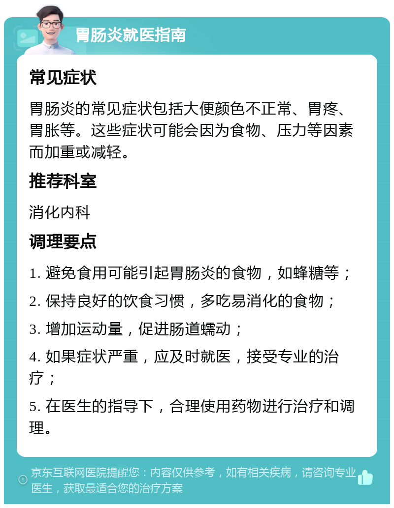 胃肠炎就医指南 常见症状 胃肠炎的常见症状包括大便颜色不正常、胃疼、胃胀等。这些症状可能会因为食物、压力等因素而加重或减轻。 推荐科室 消化内科 调理要点 1. 避免食用可能引起胃肠炎的食物，如蜂糖等； 2. 保持良好的饮食习惯，多吃易消化的食物； 3. 增加运动量，促进肠道蠕动； 4. 如果症状严重，应及时就医，接受专业的治疗； 5. 在医生的指导下，合理使用药物进行治疗和调理。