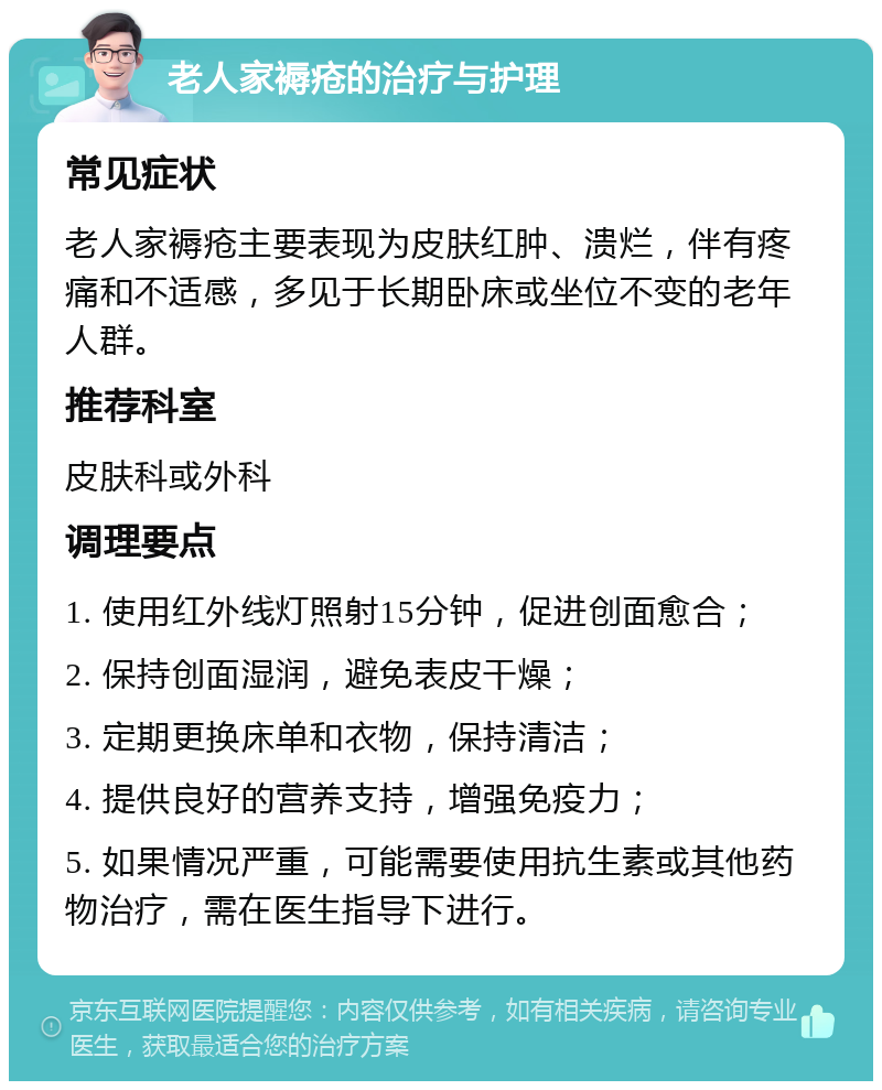 老人家褥疮的治疗与护理 常见症状 老人家褥疮主要表现为皮肤红肿、溃烂，伴有疼痛和不适感，多见于长期卧床或坐位不变的老年人群。 推荐科室 皮肤科或外科 调理要点 1. 使用红外线灯照射15分钟，促进创面愈合； 2. 保持创面湿润，避免表皮干燥； 3. 定期更换床单和衣物，保持清洁； 4. 提供良好的营养支持，增强免疫力； 5. 如果情况严重，可能需要使用抗生素或其他药物治疗，需在医生指导下进行。