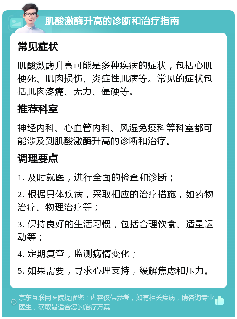 肌酸激酶升高的诊断和治疗指南 常见症状 肌酸激酶升高可能是多种疾病的症状，包括心肌梗死、肌肉损伤、炎症性肌病等。常见的症状包括肌肉疼痛、无力、僵硬等。 推荐科室 神经内科、心血管内科、风湿免疫科等科室都可能涉及到肌酸激酶升高的诊断和治疗。 调理要点 1. 及时就医，进行全面的检查和诊断； 2. 根据具体疾病，采取相应的治疗措施，如药物治疗、物理治疗等； 3. 保持良好的生活习惯，包括合理饮食、适量运动等； 4. 定期复查，监测病情变化； 5. 如果需要，寻求心理支持，缓解焦虑和压力。