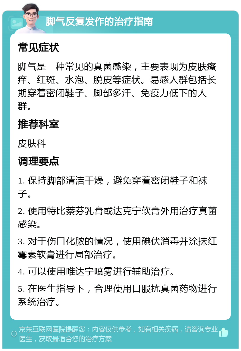 脚气反复发作的治疗指南 常见症状 脚气是一种常见的真菌感染，主要表现为皮肤瘙痒、红斑、水泡、脱皮等症状。易感人群包括长期穿着密闭鞋子、脚部多汗、免疫力低下的人群。 推荐科室 皮肤科 调理要点 1. 保持脚部清洁干燥，避免穿着密闭鞋子和袜子。 2. 使用特比萘芬乳膏或达克宁软膏外用治疗真菌感染。 3. 对于伤口化脓的情况，使用碘伏消毒并涂抹红霉素软膏进行局部治疗。 4. 可以使用唯达宁喷雾进行辅助治疗。 5. 在医生指导下，合理使用口服抗真菌药物进行系统治疗。