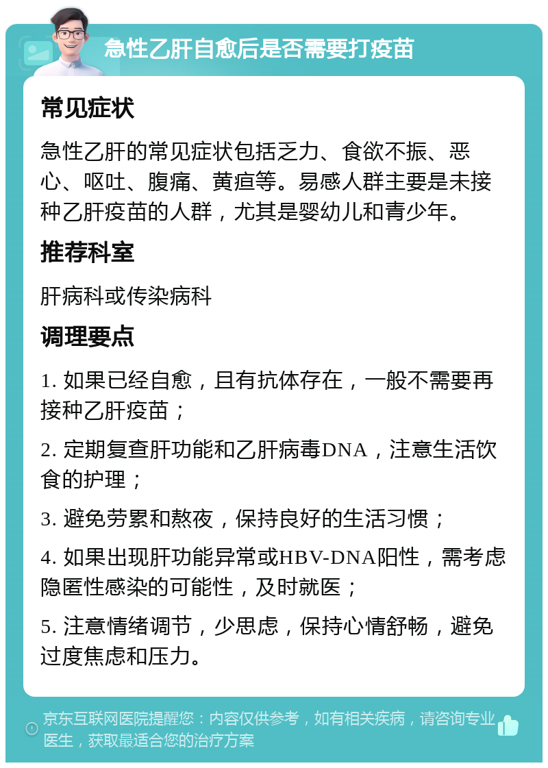 急性乙肝自愈后是否需要打疫苗 常见症状 急性乙肝的常见症状包括乏力、食欲不振、恶心、呕吐、腹痛、黄疸等。易感人群主要是未接种乙肝疫苗的人群，尤其是婴幼儿和青少年。 推荐科室 肝病科或传染病科 调理要点 1. 如果已经自愈，且有抗体存在，一般不需要再接种乙肝疫苗； 2. 定期复查肝功能和乙肝病毒DNA，注意生活饮食的护理； 3. 避免劳累和熬夜，保持良好的生活习惯； 4. 如果出现肝功能异常或HBV-DNA阳性，需考虑隐匿性感染的可能性，及时就医； 5. 注意情绪调节，少思虑，保持心情舒畅，避免过度焦虑和压力。