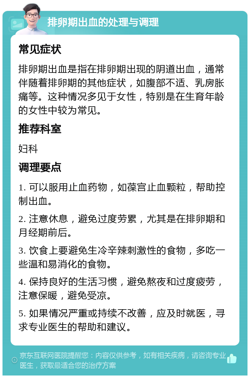 排卵期出血的处理与调理 常见症状 排卵期出血是指在排卵期出现的阴道出血，通常伴随着排卵期的其他症状，如腹部不适、乳房胀痛等。这种情况多见于女性，特别是在生育年龄的女性中较为常见。 推荐科室 妇科 调理要点 1. 可以服用止血药物，如葆宫止血颗粒，帮助控制出血。 2. 注意休息，避免过度劳累，尤其是在排卵期和月经期前后。 3. 饮食上要避免生冷辛辣刺激性的食物，多吃一些温和易消化的食物。 4. 保持良好的生活习惯，避免熬夜和过度疲劳，注意保暖，避免受凉。 5. 如果情况严重或持续不改善，应及时就医，寻求专业医生的帮助和建议。