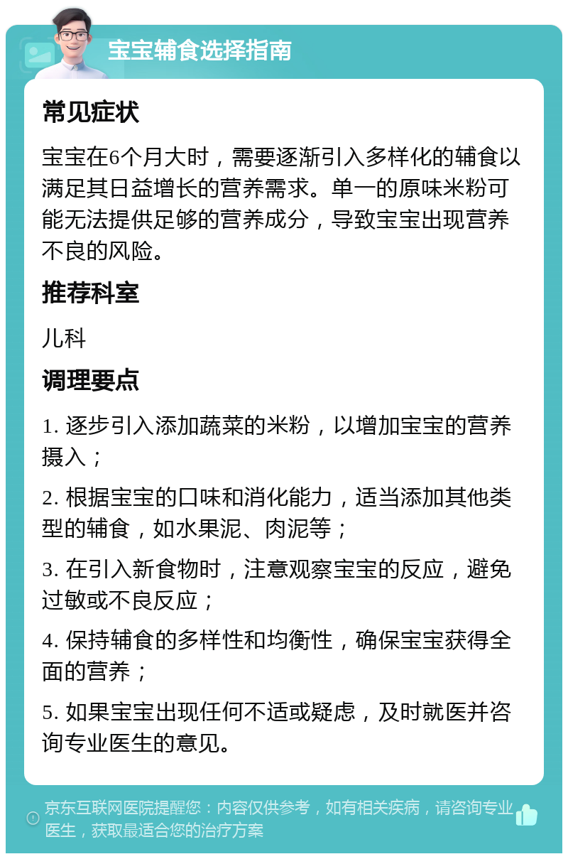 宝宝辅食选择指南 常见症状 宝宝在6个月大时，需要逐渐引入多样化的辅食以满足其日益增长的营养需求。单一的原味米粉可能无法提供足够的营养成分，导致宝宝出现营养不良的风险。 推荐科室 儿科 调理要点 1. 逐步引入添加蔬菜的米粉，以增加宝宝的营养摄入； 2. 根据宝宝的口味和消化能力，适当添加其他类型的辅食，如水果泥、肉泥等； 3. 在引入新食物时，注意观察宝宝的反应，避免过敏或不良反应； 4. 保持辅食的多样性和均衡性，确保宝宝获得全面的营养； 5. 如果宝宝出现任何不适或疑虑，及时就医并咨询专业医生的意见。