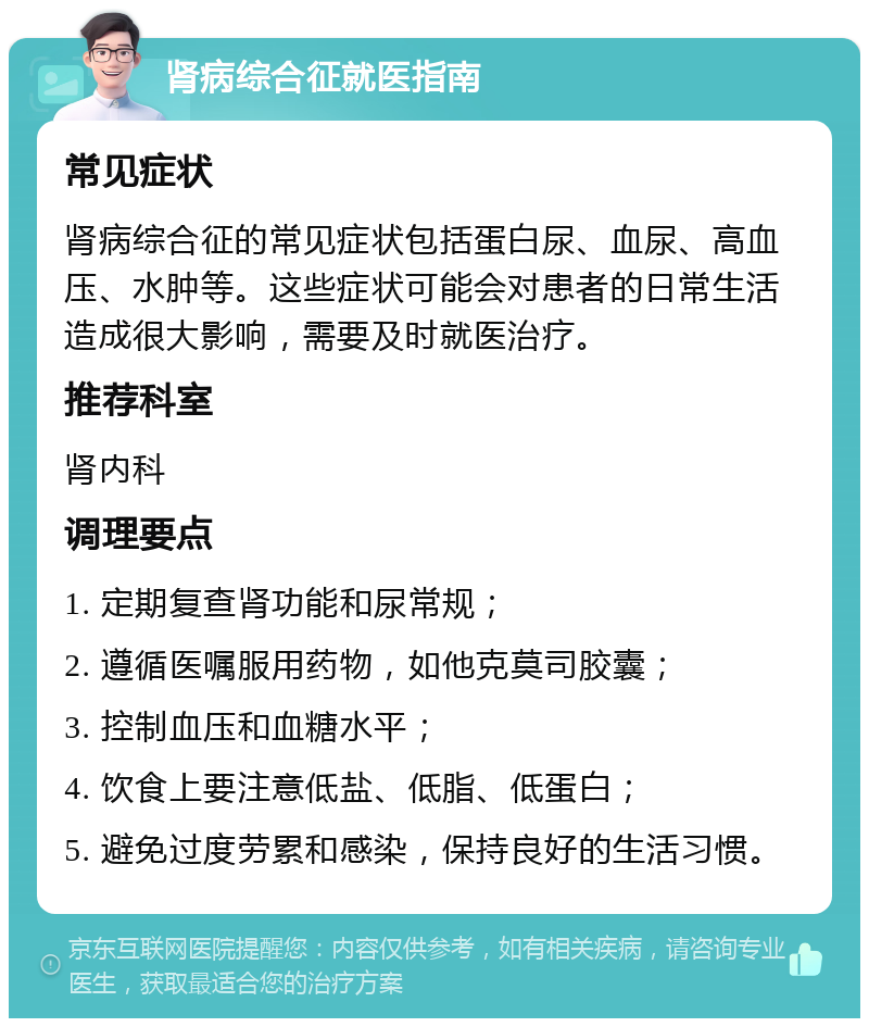 肾病综合征就医指南 常见症状 肾病综合征的常见症状包括蛋白尿、血尿、高血压、水肿等。这些症状可能会对患者的日常生活造成很大影响，需要及时就医治疗。 推荐科室 肾内科 调理要点 1. 定期复查肾功能和尿常规； 2. 遵循医嘱服用药物，如他克莫司胶囊； 3. 控制血压和血糖水平； 4. 饮食上要注意低盐、低脂、低蛋白； 5. 避免过度劳累和感染，保持良好的生活习惯。