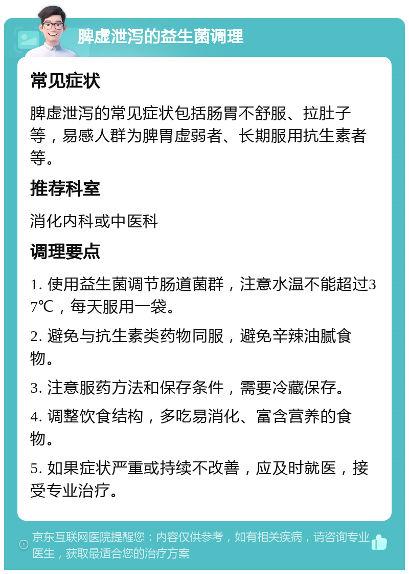 脾虚泄泻的益生菌调理 常见症状 脾虚泄泻的常见症状包括肠胃不舒服、拉肚子等，易感人群为脾胃虚弱者、长期服用抗生素者等。 推荐科室 消化内科或中医科 调理要点 1. 使用益生菌调节肠道菌群，注意水温不能超过37℃，每天服用一袋。 2. 避免与抗生素类药物同服，避免辛辣油腻食物。 3. 注意服药方法和保存条件，需要冷藏保存。 4. 调整饮食结构，多吃易消化、富含营养的食物。 5. 如果症状严重或持续不改善，应及时就医，接受专业治疗。