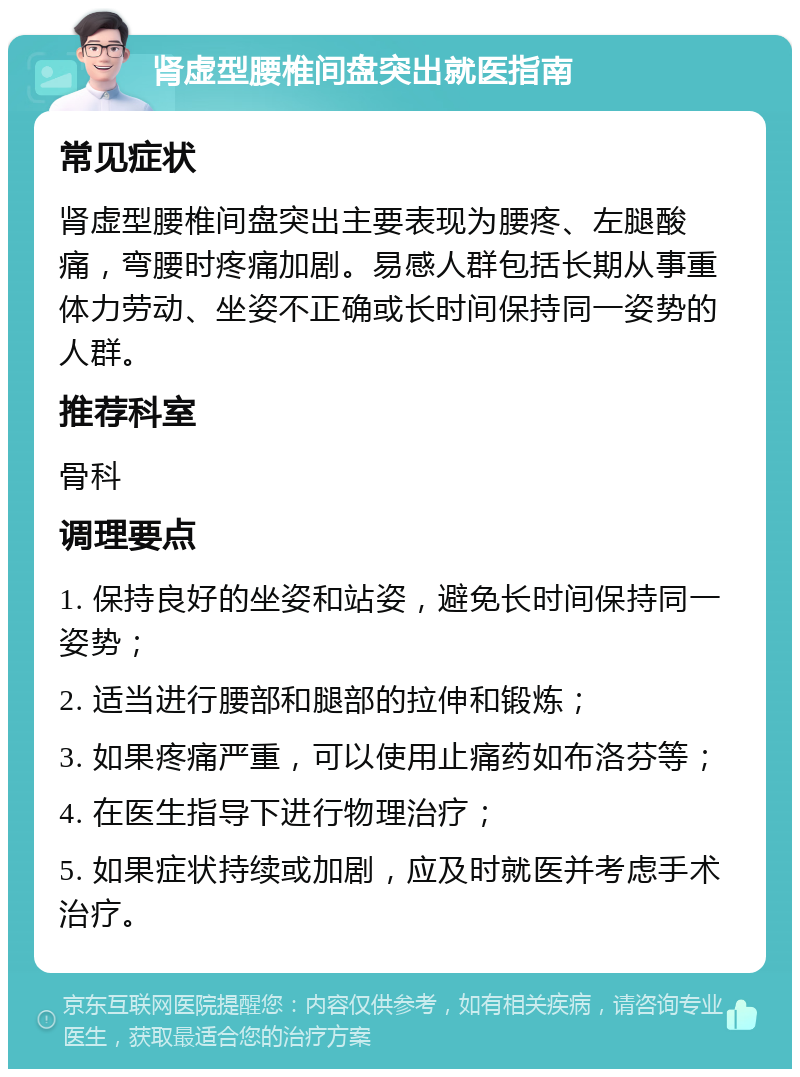 肾虚型腰椎间盘突出就医指南 常见症状 肾虚型腰椎间盘突出主要表现为腰疼、左腿酸痛，弯腰时疼痛加剧。易感人群包括长期从事重体力劳动、坐姿不正确或长时间保持同一姿势的人群。 推荐科室 骨科 调理要点 1. 保持良好的坐姿和站姿，避免长时间保持同一姿势； 2. 适当进行腰部和腿部的拉伸和锻炼； 3. 如果疼痛严重，可以使用止痛药如布洛芬等； 4. 在医生指导下进行物理治疗； 5. 如果症状持续或加剧，应及时就医并考虑手术治疗。