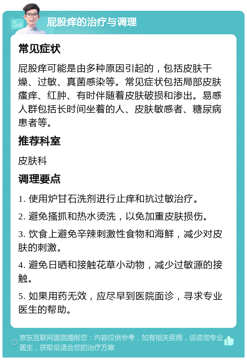 屁股痒的治疗与调理 常见症状 屁股痒可能是由多种原因引起的，包括皮肤干燥、过敏、真菌感染等。常见症状包括局部皮肤瘙痒、红肿、有时伴随着皮肤破损和渗出。易感人群包括长时间坐着的人、皮肤敏感者、糖尿病患者等。 推荐科室 皮肤科 调理要点 1. 使用炉甘石洗剂进行止痒和抗过敏治疗。 2. 避免搔抓和热水烫洗，以免加重皮肤损伤。 3. 饮食上避免辛辣刺激性食物和海鲜，减少对皮肤的刺激。 4. 避免日晒和接触花草小动物，减少过敏源的接触。 5. 如果用药无效，应尽早到医院面诊，寻求专业医生的帮助。