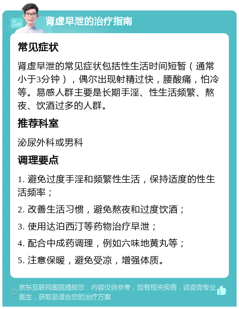 肾虚早泄的治疗指南 常见症状 肾虚早泄的常见症状包括性生活时间短暂（通常小于3分钟），偶尔出现射精过快，腰酸痛，怕冷等。易感人群主要是长期手淫、性生活频繁、熬夜、饮酒过多的人群。 推荐科室 泌尿外科或男科 调理要点 1. 避免过度手淫和频繁性生活，保持适度的性生活频率； 2. 改善生活习惯，避免熬夜和过度饮酒； 3. 使用达泊西汀等药物治疗早泄； 4. 配合中成药调理，例如六味地黄丸等； 5. 注意保暖，避免受凉，增强体质。