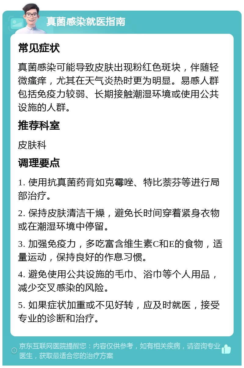 真菌感染就医指南 常见症状 真菌感染可能导致皮肤出现粉红色斑块，伴随轻微瘙痒，尤其在天气炎热时更为明显。易感人群包括免疫力较弱、长期接触潮湿环境或使用公共设施的人群。 推荐科室 皮肤科 调理要点 1. 使用抗真菌药膏如克霉唑、特比萘芬等进行局部治疗。 2. 保持皮肤清洁干燥，避免长时间穿着紧身衣物或在潮湿环境中停留。 3. 加强免疫力，多吃富含维生素C和E的食物，适量运动，保持良好的作息习惯。 4. 避免使用公共设施的毛巾、浴巾等个人用品，减少交叉感染的风险。 5. 如果症状加重或不见好转，应及时就医，接受专业的诊断和治疗。