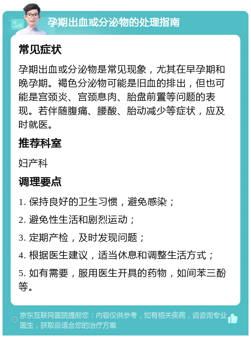 孕期出血或分泌物的处理指南 常见症状 孕期出血或分泌物是常见现象，尤其在早孕期和晚孕期。褐色分泌物可能是旧血的排出，但也可能是宫颈炎、宫颈息肉、胎盘前置等问题的表现。若伴随腹痛、腰酸、胎动减少等症状，应及时就医。 推荐科室 妇产科 调理要点 1. 保持良好的卫生习惯，避免感染； 2. 避免性生活和剧烈运动； 3. 定期产检，及时发现问题； 4. 根据医生建议，适当休息和调整生活方式； 5. 如有需要，服用医生开具的药物，如间苯三酚等。