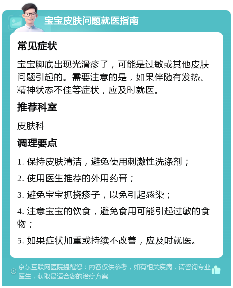 宝宝皮肤问题就医指南 常见症状 宝宝脚底出现光滑疹子，可能是过敏或其他皮肤问题引起的。需要注意的是，如果伴随有发热、精神状态不佳等症状，应及时就医。 推荐科室 皮肤科 调理要点 1. 保持皮肤清洁，避免使用刺激性洗涤剂； 2. 使用医生推荐的外用药膏； 3. 避免宝宝抓挠疹子，以免引起感染； 4. 注意宝宝的饮食，避免食用可能引起过敏的食物； 5. 如果症状加重或持续不改善，应及时就医。