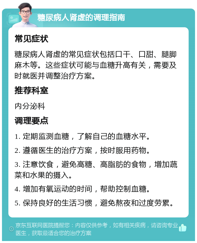 糖尿病人肾虚的调理指南 常见症状 糖尿病人肾虚的常见症状包括口干、口甜、腿脚麻木等。这些症状可能与血糖升高有关，需要及时就医并调整治疗方案。 推荐科室 内分泌科 调理要点 1. 定期监测血糖，了解自己的血糖水平。 2. 遵循医生的治疗方案，按时服用药物。 3. 注意饮食，避免高糖、高脂肪的食物，增加蔬菜和水果的摄入。 4. 增加有氧运动的时间，帮助控制血糖。 5. 保持良好的生活习惯，避免熬夜和过度劳累。