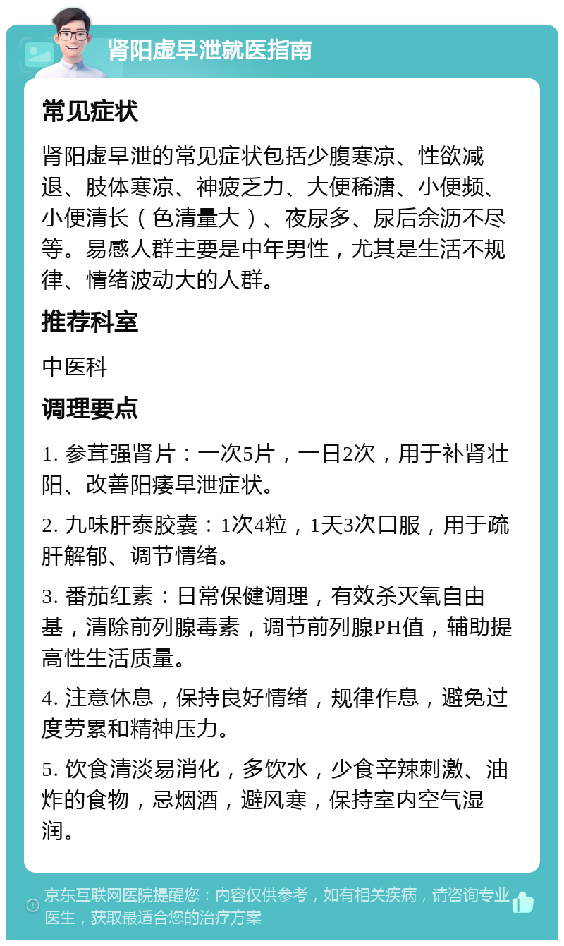 肾阳虚早泄就医指南 常见症状 肾阳虚早泄的常见症状包括少腹寒凉、性欲减退、肢体寒凉、神疲乏力、大便稀溏、小便频、小便清长（色清量大）、夜尿多、尿后余沥不尽等。易感人群主要是中年男性，尤其是生活不规律、情绪波动大的人群。 推荐科室 中医科 调理要点 1. 参茸强肾片：一次5片，一日2次，用于补肾壮阳、改善阳痿早泄症状。 2. 九味肝泰胶囊：1次4粒，1天3次口服，用于疏肝解郁、调节情绪。 3. 番茄红素：日常保健调理，有效杀灭氧自由基，清除前列腺毒素，调节前列腺PH值，辅助提高性生活质量。 4. 注意休息，保持良好情绪，规律作息，避免过度劳累和精神压力。 5. 饮食清淡易消化，多饮水，少食辛辣刺激、油炸的食物，忌烟酒，避风寒，保持室内空气湿润。