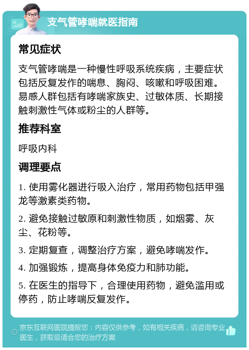 支气管哮喘就医指南 常见症状 支气管哮喘是一种慢性呼吸系统疾病，主要症状包括反复发作的喘息、胸闷、咳嗽和呼吸困难。易感人群包括有哮喘家族史、过敏体质、长期接触刺激性气体或粉尘的人群等。 推荐科室 呼吸内科 调理要点 1. 使用雾化器进行吸入治疗，常用药物包括甲强龙等激素类药物。 2. 避免接触过敏原和刺激性物质，如烟雾、灰尘、花粉等。 3. 定期复查，调整治疗方案，避免哮喘发作。 4. 加强锻炼，提高身体免疫力和肺功能。 5. 在医生的指导下，合理使用药物，避免滥用或停药，防止哮喘反复发作。