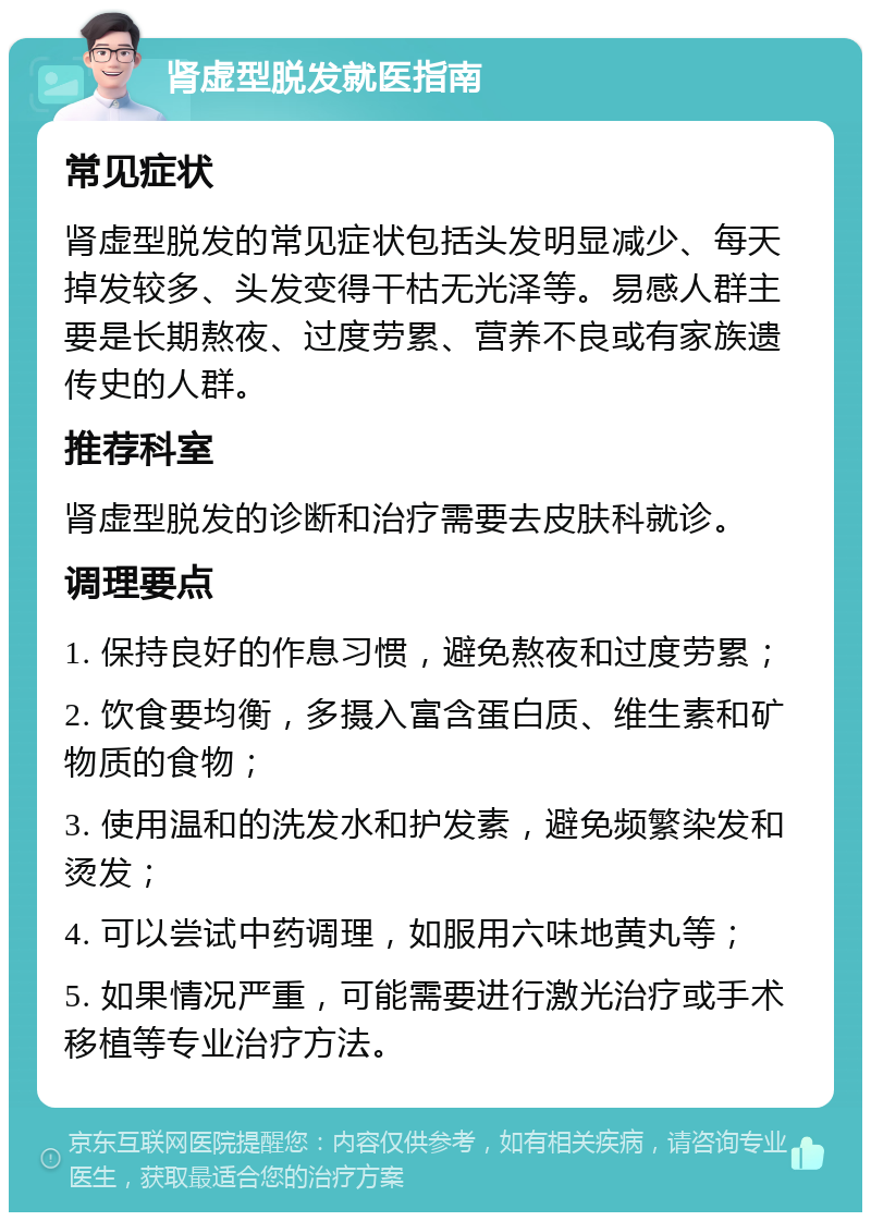 肾虚型脱发就医指南 常见症状 肾虚型脱发的常见症状包括头发明显减少、每天掉发较多、头发变得干枯无光泽等。易感人群主要是长期熬夜、过度劳累、营养不良或有家族遗传史的人群。 推荐科室 肾虚型脱发的诊断和治疗需要去皮肤科就诊。 调理要点 1. 保持良好的作息习惯，避免熬夜和过度劳累； 2. 饮食要均衡，多摄入富含蛋白质、维生素和矿物质的食物； 3. 使用温和的洗发水和护发素，避免频繁染发和烫发； 4. 可以尝试中药调理，如服用六味地黄丸等； 5. 如果情况严重，可能需要进行激光治疗或手术移植等专业治疗方法。