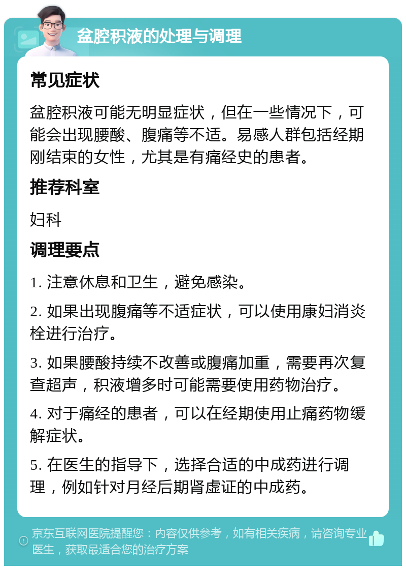 盆腔积液的处理与调理 常见症状 盆腔积液可能无明显症状，但在一些情况下，可能会出现腰酸、腹痛等不适。易感人群包括经期刚结束的女性，尤其是有痛经史的患者。 推荐科室 妇科 调理要点 1. 注意休息和卫生，避免感染。 2. 如果出现腹痛等不适症状，可以使用康妇消炎栓进行治疗。 3. 如果腰酸持续不改善或腹痛加重，需要再次复查超声，积液增多时可能需要使用药物治疗。 4. 对于痛经的患者，可以在经期使用止痛药物缓解症状。 5. 在医生的指导下，选择合适的中成药进行调理，例如针对月经后期肾虚证的中成药。