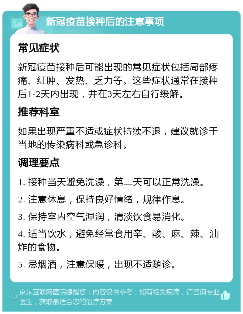 新冠疫苗接种后的注意事项 常见症状 新冠疫苗接种后可能出现的常见症状包括局部疼痛、红肿、发热、乏力等。这些症状通常在接种后1-2天内出现，并在3天左右自行缓解。 推荐科室 如果出现严重不适或症状持续不退，建议就诊于当地的传染病科或急诊科。 调理要点 1. 接种当天避免洗澡，第二天可以正常洗澡。 2. 注意休息，保持良好情绪，规律作息。 3. 保持室内空气湿润，清淡饮食易消化。 4. 适当饮水，避免经常食用辛、酸、麻、辣、油炸的食物。 5. 忌烟酒，注意保暖，出现不适随诊。