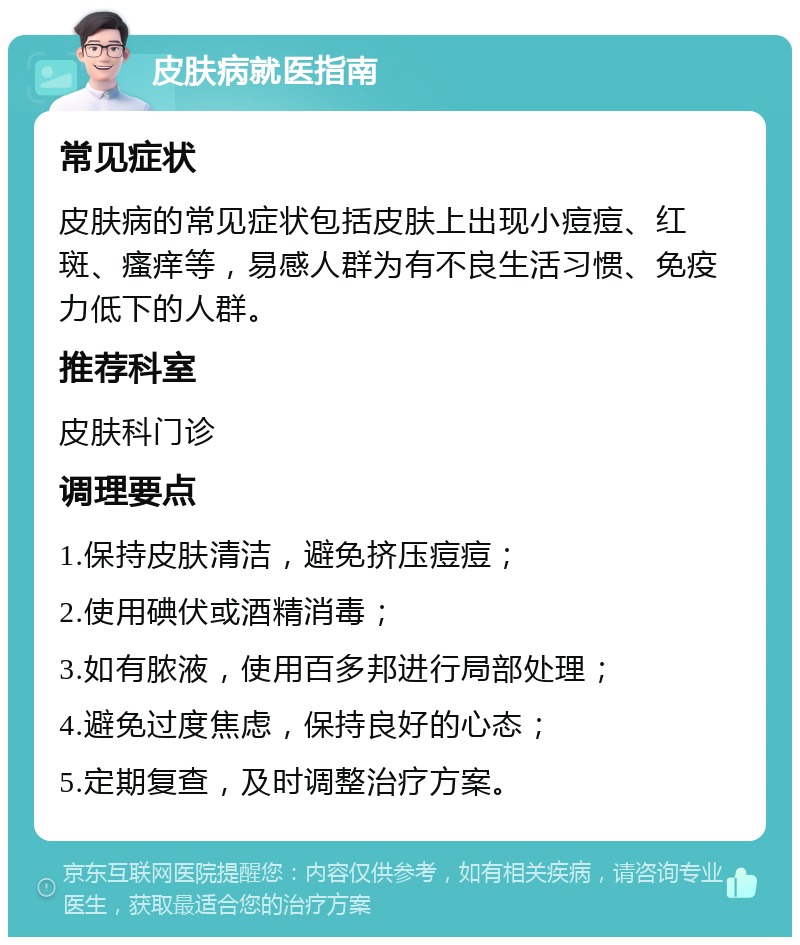 皮肤病就医指南 常见症状 皮肤病的常见症状包括皮肤上出现小痘痘、红斑、瘙痒等，易感人群为有不良生活习惯、免疫力低下的人群。 推荐科室 皮肤科门诊 调理要点 1.保持皮肤清洁，避免挤压痘痘； 2.使用碘伏或酒精消毒； 3.如有脓液，使用百多邦进行局部处理； 4.避免过度焦虑，保持良好的心态； 5.定期复查，及时调整治疗方案。