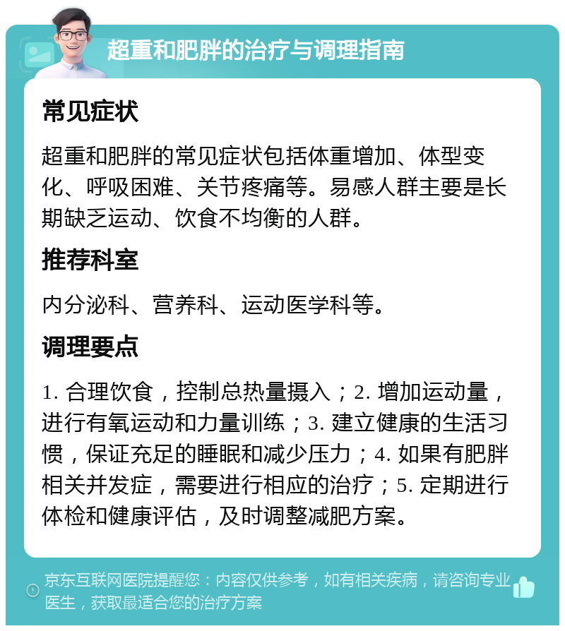 超重和肥胖的治疗与调理指南 常见症状 超重和肥胖的常见症状包括体重增加、体型变化、呼吸困难、关节疼痛等。易感人群主要是长期缺乏运动、饮食不均衡的人群。 推荐科室 内分泌科、营养科、运动医学科等。 调理要点 1. 合理饮食，控制总热量摄入；2. 增加运动量，进行有氧运动和力量训练；3. 建立健康的生活习惯，保证充足的睡眠和减少压力；4. 如果有肥胖相关并发症，需要进行相应的治疗；5. 定期进行体检和健康评估，及时调整减肥方案。