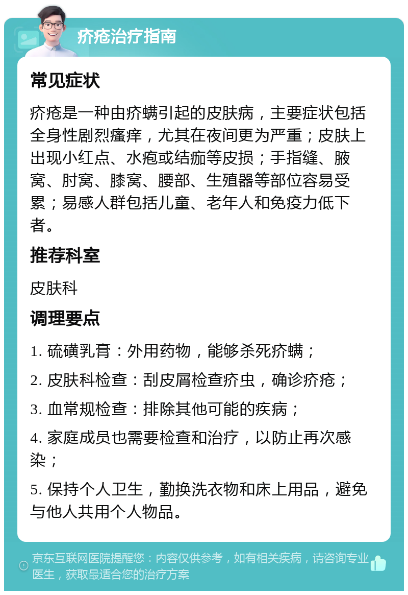 疥疮治疗指南 常见症状 疥疮是一种由疥螨引起的皮肤病，主要症状包括全身性剧烈瘙痒，尤其在夜间更为严重；皮肤上出现小红点、水疱或结痂等皮损；手指缝、腋窝、肘窝、膝窝、腰部、生殖器等部位容易受累；易感人群包括儿童、老年人和免疫力低下者。 推荐科室 皮肤科 调理要点 1. 硫磺乳膏：外用药物，能够杀死疥螨； 2. 皮肤科检查：刮皮屑检查疥虫，确诊疥疮； 3. 血常规检查：排除其他可能的疾病； 4. 家庭成员也需要检查和治疗，以防止再次感染； 5. 保持个人卫生，勤换洗衣物和床上用品，避免与他人共用个人物品。