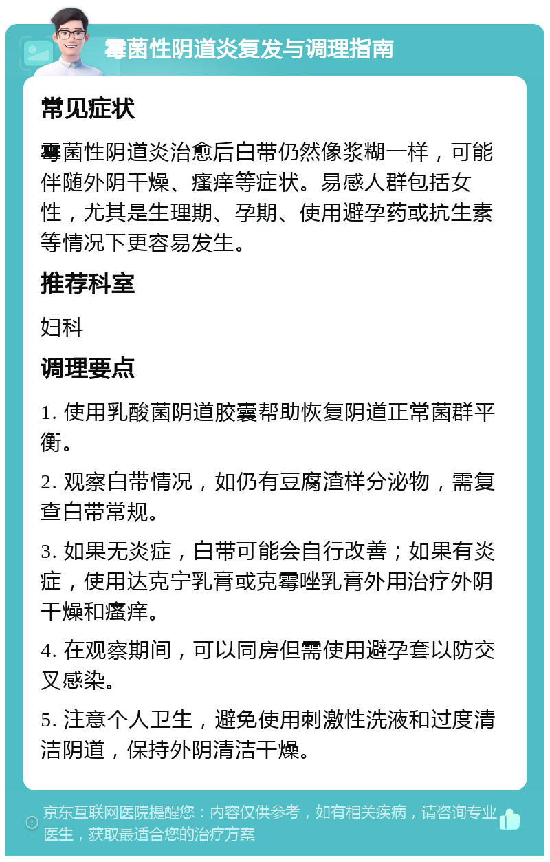 霉菌性阴道炎复发与调理指南 常见症状 霉菌性阴道炎治愈后白带仍然像浆糊一样，可能伴随外阴干燥、瘙痒等症状。易感人群包括女性，尤其是生理期、孕期、使用避孕药或抗生素等情况下更容易发生。 推荐科室 妇科 调理要点 1. 使用乳酸菌阴道胶囊帮助恢复阴道正常菌群平衡。 2. 观察白带情况，如仍有豆腐渣样分泌物，需复查白带常规。 3. 如果无炎症，白带可能会自行改善；如果有炎症，使用达克宁乳膏或克霉唑乳膏外用治疗外阴干燥和瘙痒。 4. 在观察期间，可以同房但需使用避孕套以防交叉感染。 5. 注意个人卫生，避免使用刺激性洗液和过度清洁阴道，保持外阴清洁干燥。