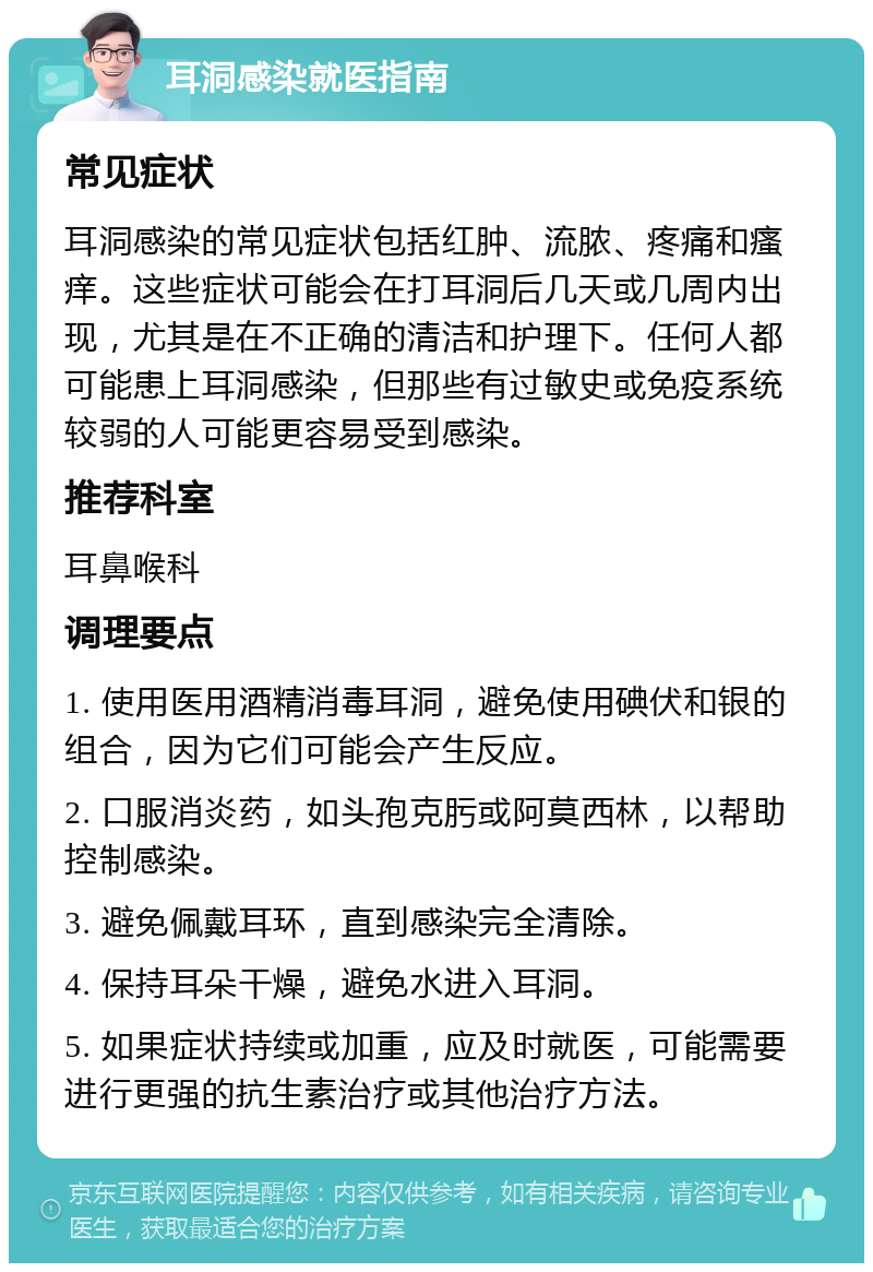 耳洞感染就医指南 常见症状 耳洞感染的常见症状包括红肿、流脓、疼痛和瘙痒。这些症状可能会在打耳洞后几天或几周内出现，尤其是在不正确的清洁和护理下。任何人都可能患上耳洞感染，但那些有过敏史或免疫系统较弱的人可能更容易受到感染。 推荐科室 耳鼻喉科 调理要点 1. 使用医用酒精消毒耳洞，避免使用碘伏和银的组合，因为它们可能会产生反应。 2. 口服消炎药，如头孢克肟或阿莫西林，以帮助控制感染。 3. 避免佩戴耳环，直到感染完全清除。 4. 保持耳朵干燥，避免水进入耳洞。 5. 如果症状持续或加重，应及时就医，可能需要进行更强的抗生素治疗或其他治疗方法。