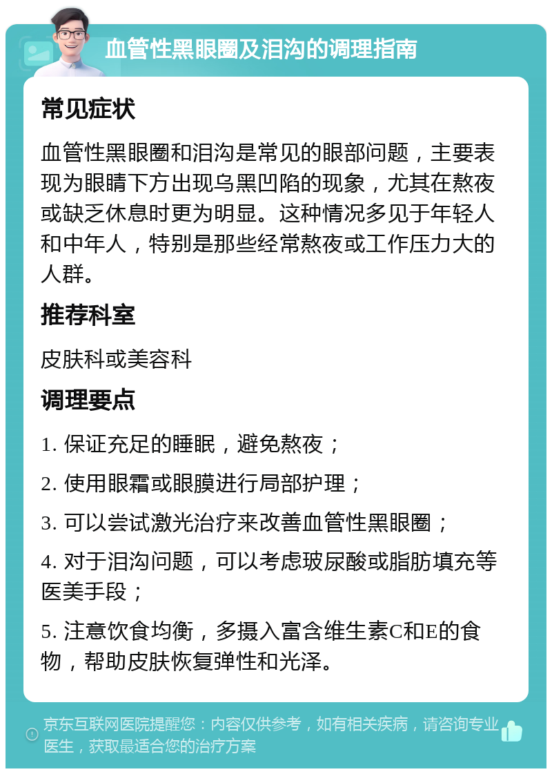 血管性黑眼圈及泪沟的调理指南 常见症状 血管性黑眼圈和泪沟是常见的眼部问题，主要表现为眼睛下方出现乌黑凹陷的现象，尤其在熬夜或缺乏休息时更为明显。这种情况多见于年轻人和中年人，特别是那些经常熬夜或工作压力大的人群。 推荐科室 皮肤科或美容科 调理要点 1. 保证充足的睡眠，避免熬夜； 2. 使用眼霜或眼膜进行局部护理； 3. 可以尝试激光治疗来改善血管性黑眼圈； 4. 对于泪沟问题，可以考虑玻尿酸或脂肪填充等医美手段； 5. 注意饮食均衡，多摄入富含维生素C和E的食物，帮助皮肤恢复弹性和光泽。