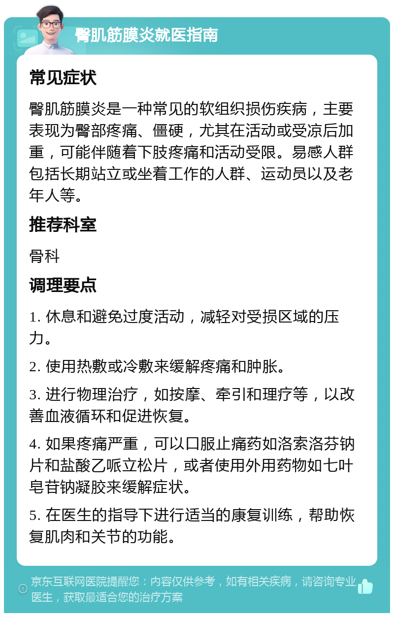 臀肌筋膜炎就医指南 常见症状 臀肌筋膜炎是一种常见的软组织损伤疾病，主要表现为臀部疼痛、僵硬，尤其在活动或受凉后加重，可能伴随着下肢疼痛和活动受限。易感人群包括长期站立或坐着工作的人群、运动员以及老年人等。 推荐科室 骨科 调理要点 1. 休息和避免过度活动，减轻对受损区域的压力。 2. 使用热敷或冷敷来缓解疼痛和肿胀。 3. 进行物理治疗，如按摩、牵引和理疗等，以改善血液循环和促进恢复。 4. 如果疼痛严重，可以口服止痛药如洛索洛芬钠片和盐酸乙哌立松片，或者使用外用药物如七叶皂苷钠凝胶来缓解症状。 5. 在医生的指导下进行适当的康复训练，帮助恢复肌肉和关节的功能。