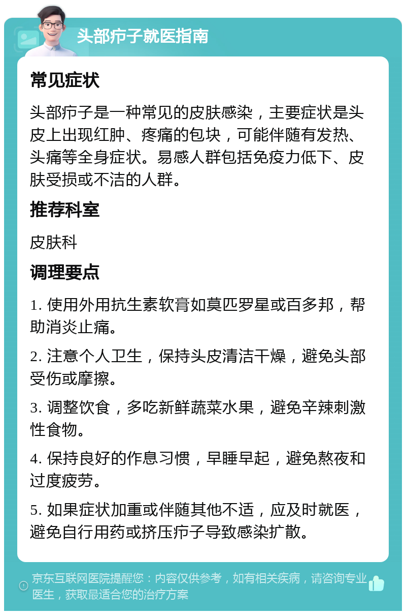 头部疖子就医指南 常见症状 头部疖子是一种常见的皮肤感染，主要症状是头皮上出现红肿、疼痛的包块，可能伴随有发热、头痛等全身症状。易感人群包括免疫力低下、皮肤受损或不洁的人群。 推荐科室 皮肤科 调理要点 1. 使用外用抗生素软膏如莫匹罗星或百多邦，帮助消炎止痛。 2. 注意个人卫生，保持头皮清洁干燥，避免头部受伤或摩擦。 3. 调整饮食，多吃新鲜蔬菜水果，避免辛辣刺激性食物。 4. 保持良好的作息习惯，早睡早起，避免熬夜和过度疲劳。 5. 如果症状加重或伴随其他不适，应及时就医，避免自行用药或挤压疖子导致感染扩散。