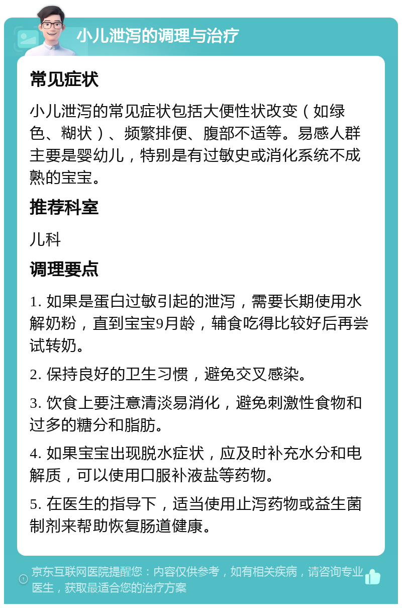 小儿泄泻的调理与治疗 常见症状 小儿泄泻的常见症状包括大便性状改变（如绿色、糊状）、频繁排便、腹部不适等。易感人群主要是婴幼儿，特别是有过敏史或消化系统不成熟的宝宝。 推荐科室 儿科 调理要点 1. 如果是蛋白过敏引起的泄泻，需要长期使用水解奶粉，直到宝宝9月龄，辅食吃得比较好后再尝试转奶。 2. 保持良好的卫生习惯，避免交叉感染。 3. 饮食上要注意清淡易消化，避免刺激性食物和过多的糖分和脂肪。 4. 如果宝宝出现脱水症状，应及时补充水分和电解质，可以使用口服补液盐等药物。 5. 在医生的指导下，适当使用止泻药物或益生菌制剂来帮助恢复肠道健康。