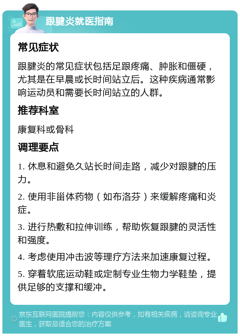 跟腱炎就医指南 常见症状 跟腱炎的常见症状包括足跟疼痛、肿胀和僵硬，尤其是在早晨或长时间站立后。这种疾病通常影响运动员和需要长时间站立的人群。 推荐科室 康复科或骨科 调理要点 1. 休息和避免久站长时间走路，减少对跟腱的压力。 2. 使用非甾体药物（如布洛芬）来缓解疼痛和炎症。 3. 进行热敷和拉伸训练，帮助恢复跟腱的灵活性和强度。 4. 考虑使用冲击波等理疗方法来加速康复过程。 5. 穿着软底运动鞋或定制专业生物力学鞋垫，提供足够的支撑和缓冲。