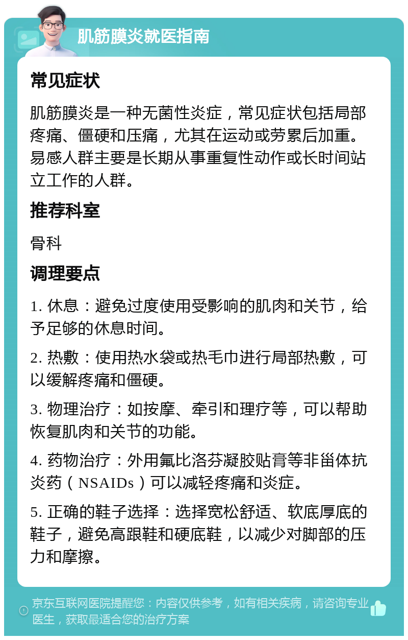 肌筋膜炎就医指南 常见症状 肌筋膜炎是一种无菌性炎症，常见症状包括局部疼痛、僵硬和压痛，尤其在运动或劳累后加重。易感人群主要是长期从事重复性动作或长时间站立工作的人群。 推荐科室 骨科 调理要点 1. 休息：避免过度使用受影响的肌肉和关节，给予足够的休息时间。 2. 热敷：使用热水袋或热毛巾进行局部热敷，可以缓解疼痛和僵硬。 3. 物理治疗：如按摩、牵引和理疗等，可以帮助恢复肌肉和关节的功能。 4. 药物治疗：外用氟比洛芬凝胶贴膏等非甾体抗炎药（NSAIDs）可以减轻疼痛和炎症。 5. 正确的鞋子选择：选择宽松舒适、软底厚底的鞋子，避免高跟鞋和硬底鞋，以减少对脚部的压力和摩擦。