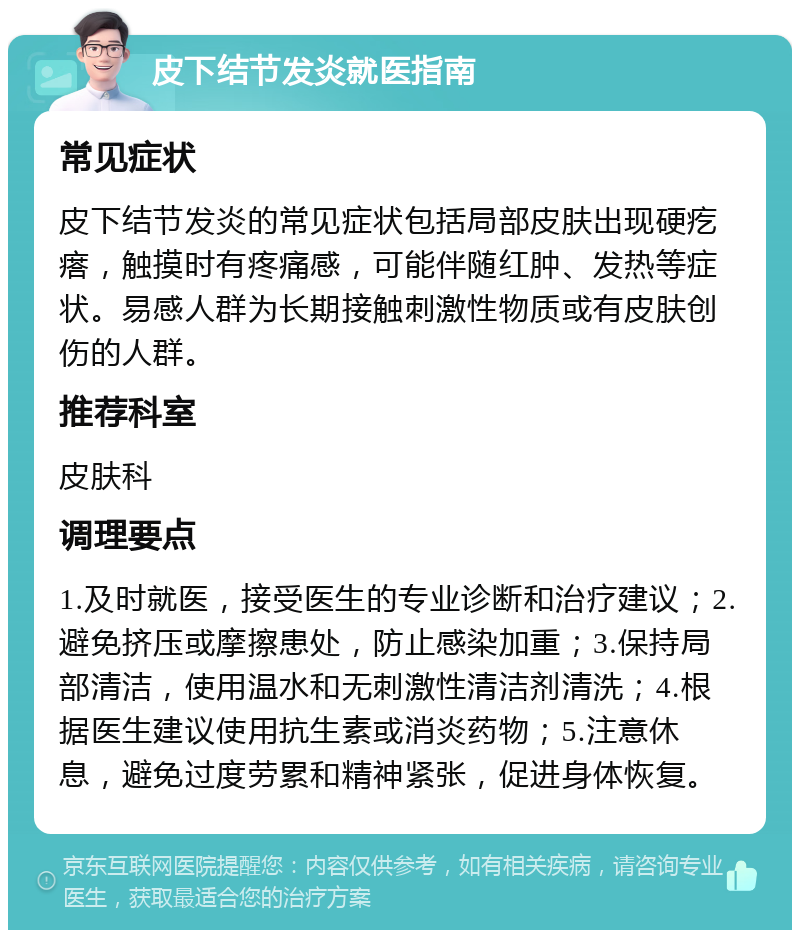 皮下结节发炎就医指南 常见症状 皮下结节发炎的常见症状包括局部皮肤出现硬疙瘩，触摸时有疼痛感，可能伴随红肿、发热等症状。易感人群为长期接触刺激性物质或有皮肤创伤的人群。 推荐科室 皮肤科 调理要点 1.及时就医，接受医生的专业诊断和治疗建议；2.避免挤压或摩擦患处，防止感染加重；3.保持局部清洁，使用温水和无刺激性清洁剂清洗；4.根据医生建议使用抗生素或消炎药物；5.注意休息，避免过度劳累和精神紧张，促进身体恢复。