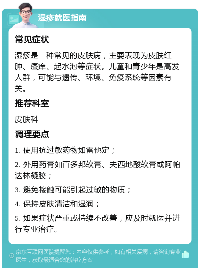 湿疹就医指南 常见症状 湿疹是一种常见的皮肤病，主要表现为皮肤红肿、瘙痒、起水泡等症状。儿童和青少年是高发人群，可能与遗传、环境、免疫系统等因素有关。 推荐科室 皮肤科 调理要点 1. 使用抗过敏药物如雷他定； 2. 外用药膏如百多邦软膏、夫西地酸软膏或阿帕达林凝胶； 3. 避免接触可能引起过敏的物质； 4. 保持皮肤清洁和湿润； 5. 如果症状严重或持续不改善，应及时就医并进行专业治疗。