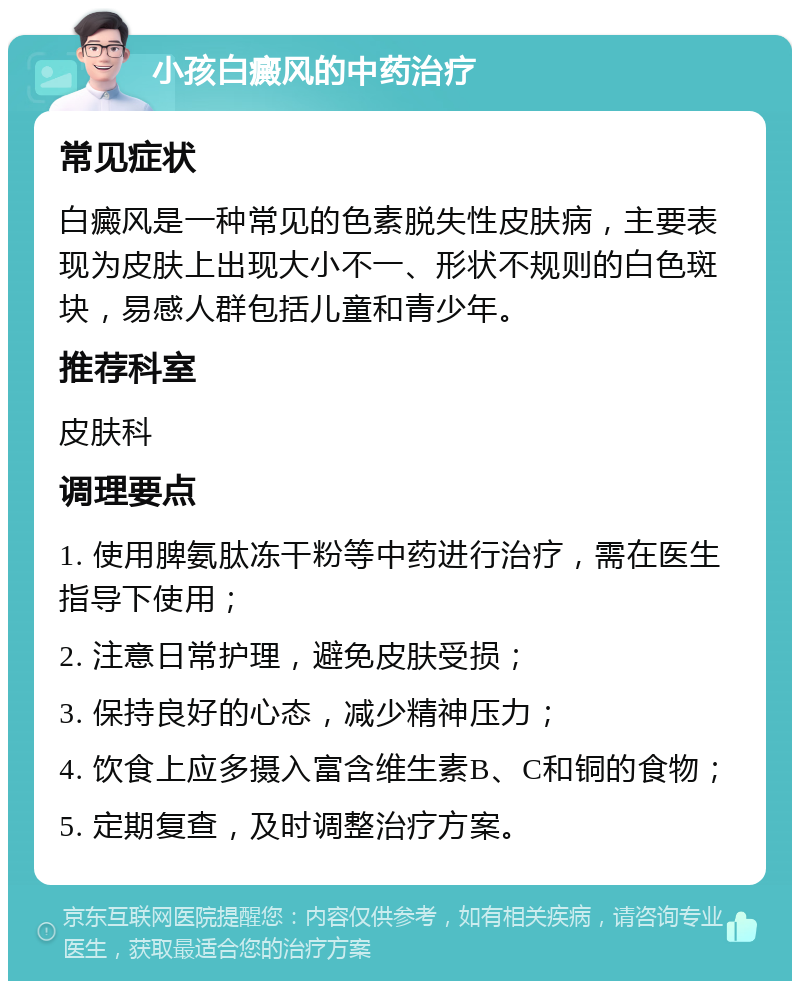 小孩白癜风的中药治疗 常见症状 白癜风是一种常见的色素脱失性皮肤病，主要表现为皮肤上出现大小不一、形状不规则的白色斑块，易感人群包括儿童和青少年。 推荐科室 皮肤科 调理要点 1. 使用脾氨肽冻干粉等中药进行治疗，需在医生指导下使用； 2. 注意日常护理，避免皮肤受损； 3. 保持良好的心态，减少精神压力； 4. 饮食上应多摄入富含维生素B、C和铜的食物； 5. 定期复查，及时调整治疗方案。