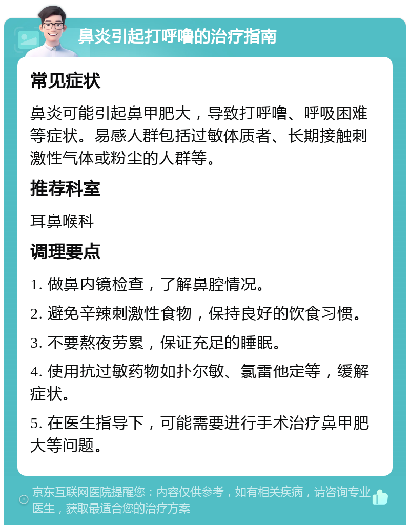 鼻炎引起打呼噜的治疗指南 常见症状 鼻炎可能引起鼻甲肥大，导致打呼噜、呼吸困难等症状。易感人群包括过敏体质者、长期接触刺激性气体或粉尘的人群等。 推荐科室 耳鼻喉科 调理要点 1. 做鼻内镜检查，了解鼻腔情况。 2. 避免辛辣刺激性食物，保持良好的饮食习惯。 3. 不要熬夜劳累，保证充足的睡眠。 4. 使用抗过敏药物如扑尔敏、氯雷他定等，缓解症状。 5. 在医生指导下，可能需要进行手术治疗鼻甲肥大等问题。